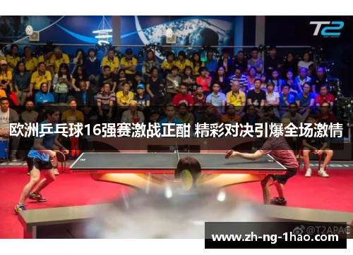 欧洲乒乓球16强赛激战正酣 精彩对决引爆全场激情