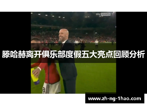 滕哈赫离开俱乐部度假五大亮点回顾分析 滕哈赫离开俱乐部度假五大亮点回顾分析