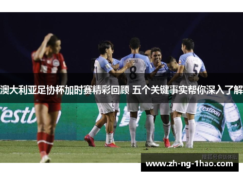 澳大利亚足协杯加时赛精彩回顾 五个关键事实帮你深入了解