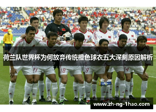 荷兰队世界杯为何放弃传统橙色球衣五大深刻原因解析