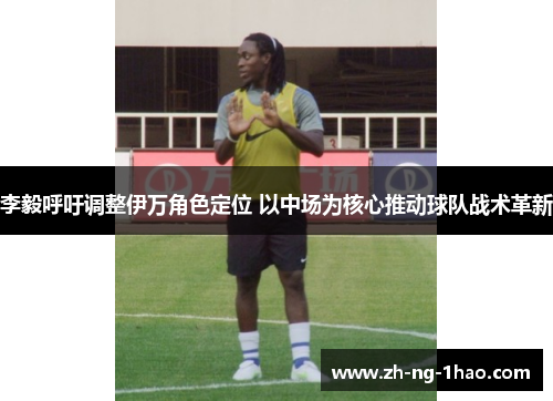 李毅呼吁调整伊万角色定位 以中场为核心推动球队战术革新